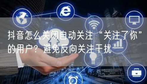 抖音怎么关闭自动关注“关注了你”的用户？避免反向关注干扰