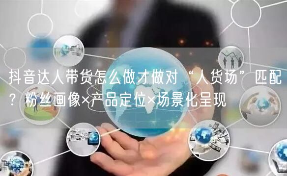 抖音达人带货怎么做才做对“人货场”匹配？粉丝画像×产品定位×场景化呈现