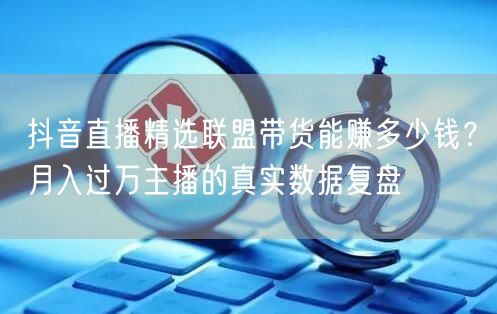 抖音直播精选联盟带货能赚多少钱？月入过万主播的真实数据复盘