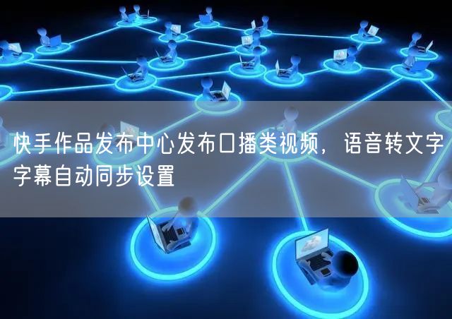 快手作品发布中心发布口播类视频，语音转文字字幕自动同步设置