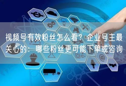 视频号有效粉丝怎么看？企业号主最关心的：哪些粉丝更可能下单或咨询