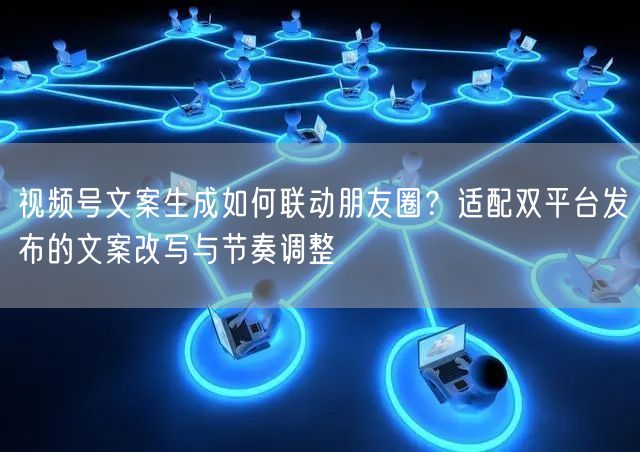视频号文案生成如何联动朋友圈？适配双平台发布的文案改写与节奏调整