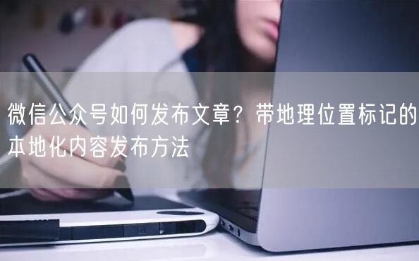 微信公众号如何发布文章？带地理位置标记的本地化内容发布方法