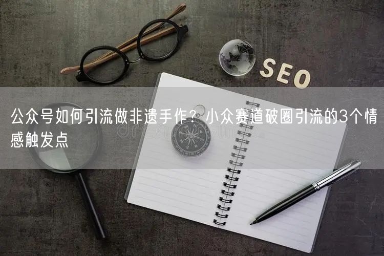公众号如何引流做非遗手作？小众赛道破圈引流的3个情感触发点