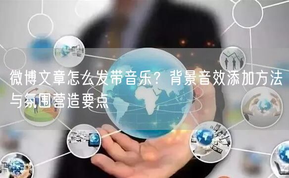微博文章怎么发带音乐？背景音效添加方法与氛围营造要点
