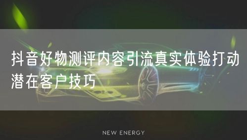 抖音好物测评内容引流真实体验打动潜在客户技巧