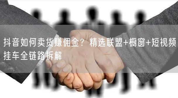 抖音如何卖货赚佣金？精选联盟+橱窗+短视频挂车全链路拆解