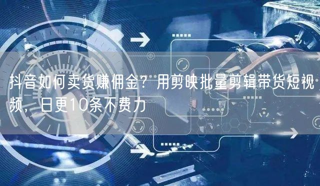 抖音如何卖货赚佣金？用剪映批量剪辑带货短视频，日更10条不费力