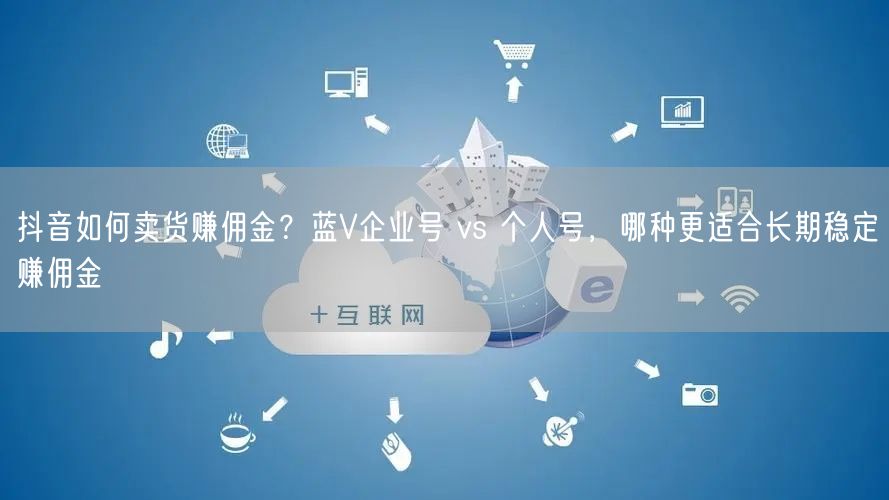 抖音如何卖货赚佣金？蓝V企业号 vs 个人号，哪种更适合长期稳定赚佣金