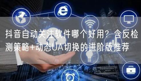 抖音自动关注软件哪个好用？含反检测策略+动态UA切换的进阶版推荐