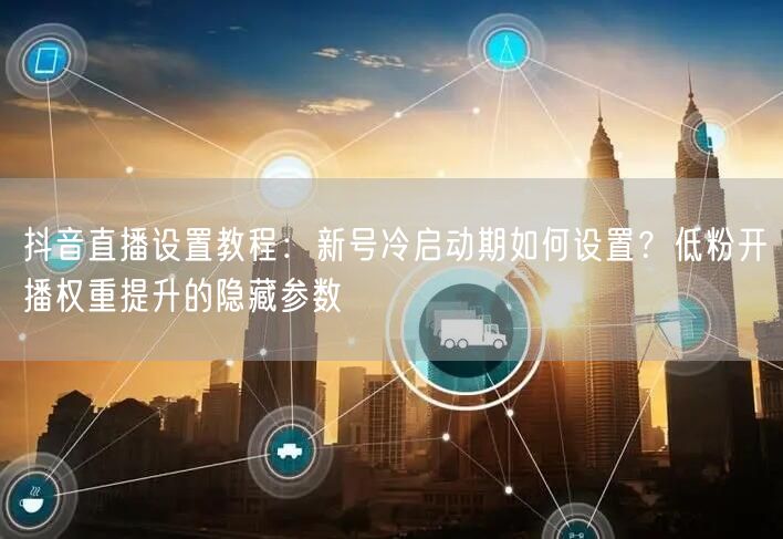 抖音直播设置教程：新号冷启动期如何设置？低粉开播权重提升的隐藏参数