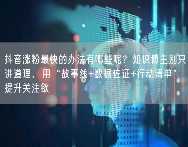 抖音涨粉最快的办法有哪些呢？知识博主别只讲道理，用“故事线+数据佐证+行动清单”提升关注欲