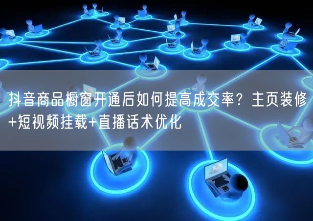 抖音商品橱窗开通后如何提高成交率？主页装修+短视频挂载+直播话术优化