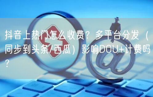 抖音上热门怎么收费？多平台分发（同步到头条/西瓜）影响DOU+计费吗？