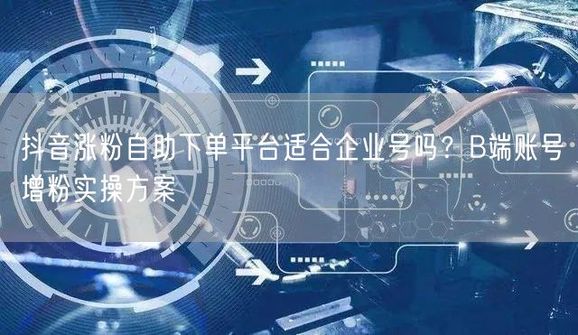 抖音涨粉自助下单平台适合企业号吗？B端账号增粉实操方案