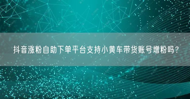 抖音涨粉自助下单平台支持小黄车带货账号增粉吗？