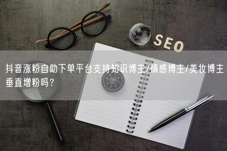 抖音涨粉自助下单平台支持知识博主/情感博主/美妆博主垂直增粉吗？