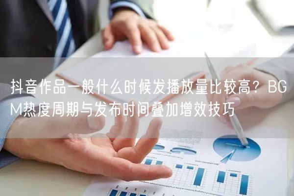 抖音作品一般什么时候发播放量比较高？BGM热度周期与发布时间叠加增效技巧