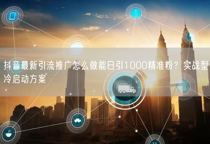 抖音最新引流推广怎么做能日引1000精准粉？实战型冷启动方案