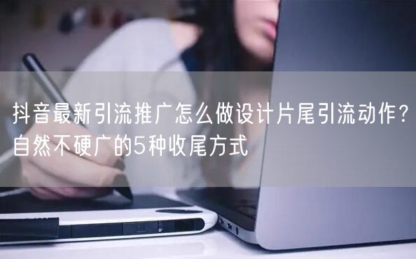 抖音最新引流推广怎么做设计片尾引流动作？自然不硬广的5种收尾方式