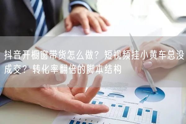 抖音开橱窗带货怎么做？短视频挂小黄车总没成交？转化率翻倍的脚本结构