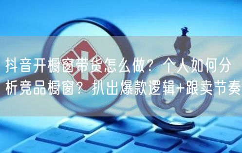 抖音开橱窗带货怎么做？个人如何分析竞品橱窗？扒出爆款逻辑+跟卖节奏