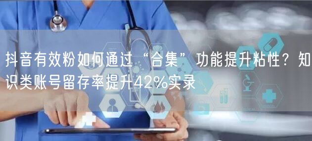 抖音有效粉如何通过“合集”功能提升粘性？知识类账号留存率提升42%实录
