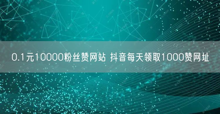 0.1元10000粉丝赞网站 抖音每天领取1000赞网址