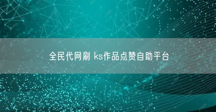 全民代网刷 ks作品点赞自助平台