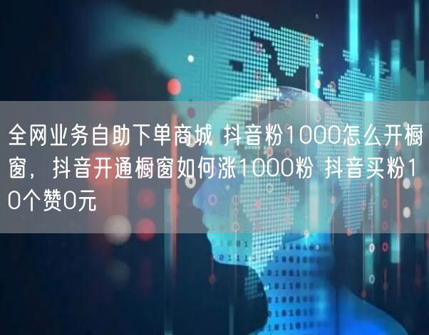 全网业务自助下单商城 抖音粉1000怎么开橱窗，抖音开通橱窗如何涨1000粉 抖音买粉10个赞0元