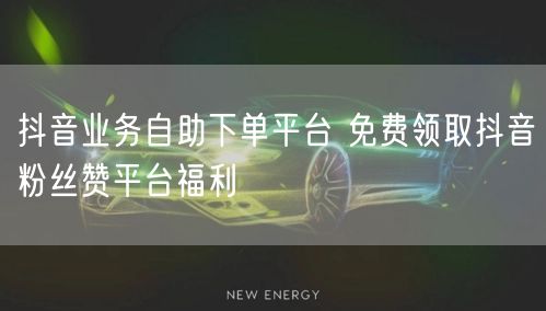 抖音业务自助下单平台 免费领取抖音粉丝赞平台福利