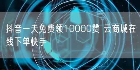 抖音一天免费领10000赞 云商城在线下单快手