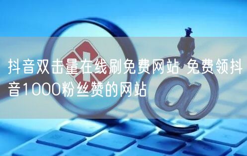 抖音双击量在线刷免费网站 免费领抖音1000粉丝赞的网站