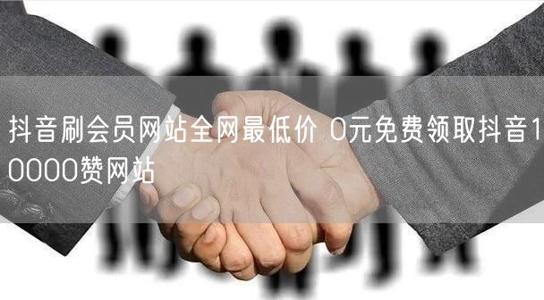 抖音刷会员网站全网最低价 0元免费领取抖音10000赞网站