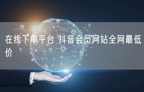 在线下单平台 抖音会员网站全网最低价