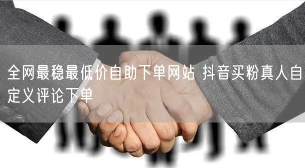 全网最稳最低价自助下单网站 抖音买粉真人自定义评论下单