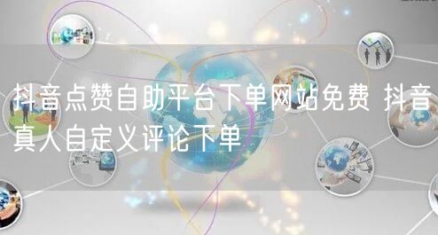 抖音点赞自助平台下单网站免费 抖音真人自定义评论下单