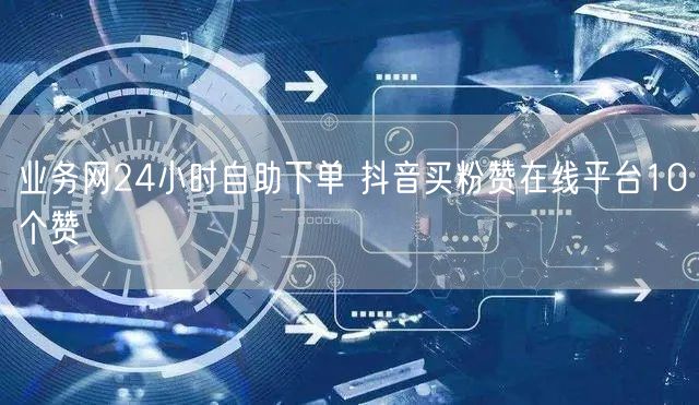 业务网24小时自助下单 抖音买粉赞在线平台10个赞