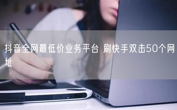 抖音全网最低价业务平台 刷快手双击50个网址
