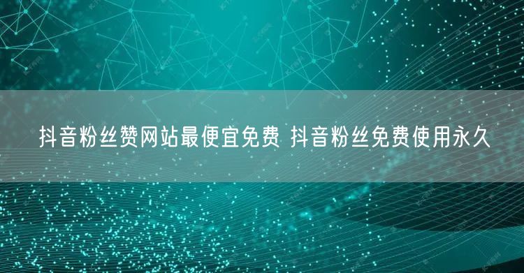 抖音粉丝赞网站最便宜免费 抖音粉丝免费使用永久