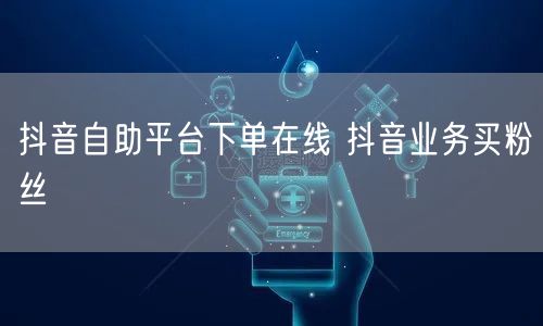 抖音自助平台下单在线 抖音业务买粉丝