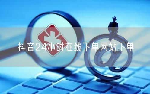 抖音24小时在线下单网站下单