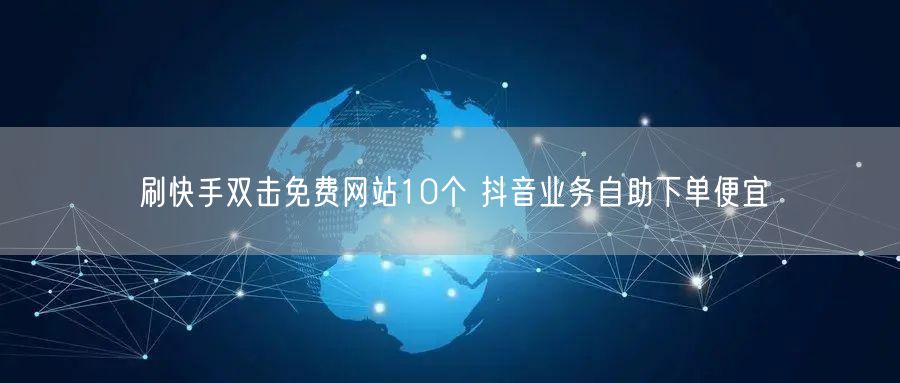 刷快手双击免费网站10个 抖音业务自助下单便宜