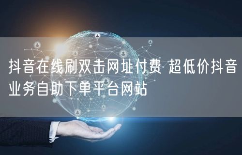 抖音在线刷双击网址付费 超低价抖音业务自助下单平台网站