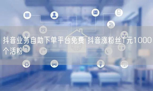 抖音业务自助下单平台免费 抖音涨粉丝1元1000个活粉